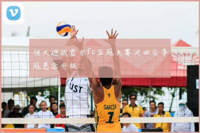 恒大迎战首尔fc亚冠决赛次回合争冠悬念升级