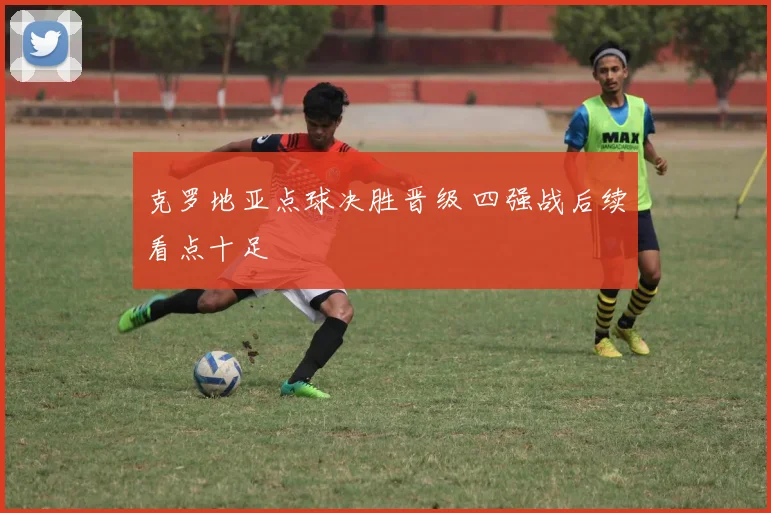 克罗地亚点球决胜晋级 四强战后续看点十足
