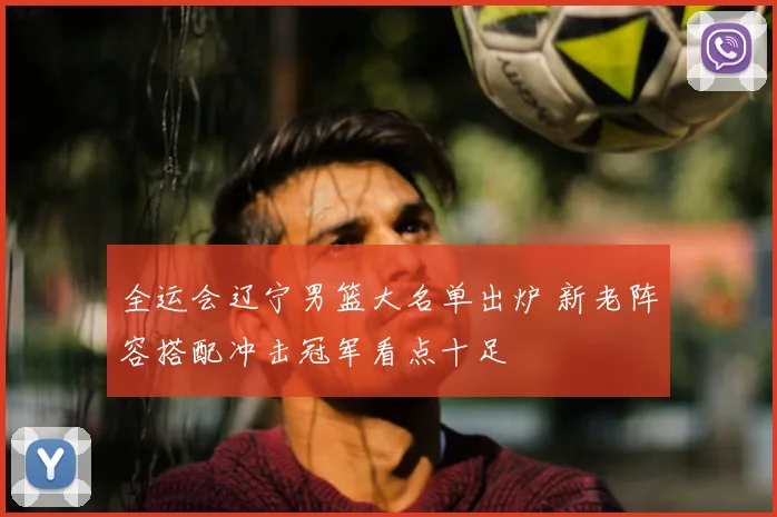 全运会辽宁男篮大名单出炉 新老阵容搭配冲击冠军看点十足