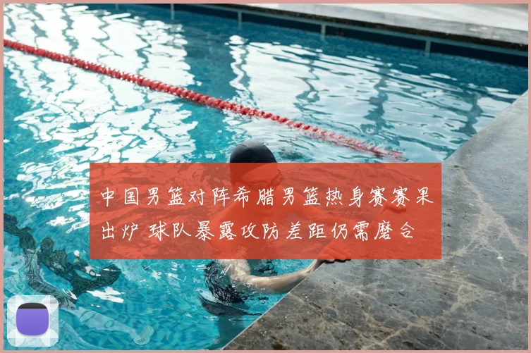 中国男篮对阵希腊男篮热身赛赛果出炉 球队暴露攻防差距仍需磨合