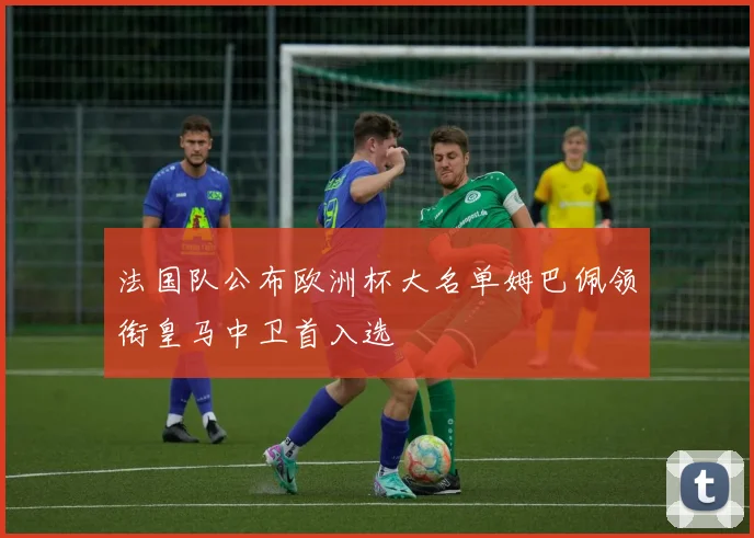 法国队公布欧洲杯大名单姆巴佩领衔皇马中卫首入选