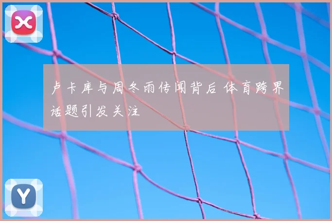 卢卡库与周冬雨传闻背后 体育跨界话题引发关注