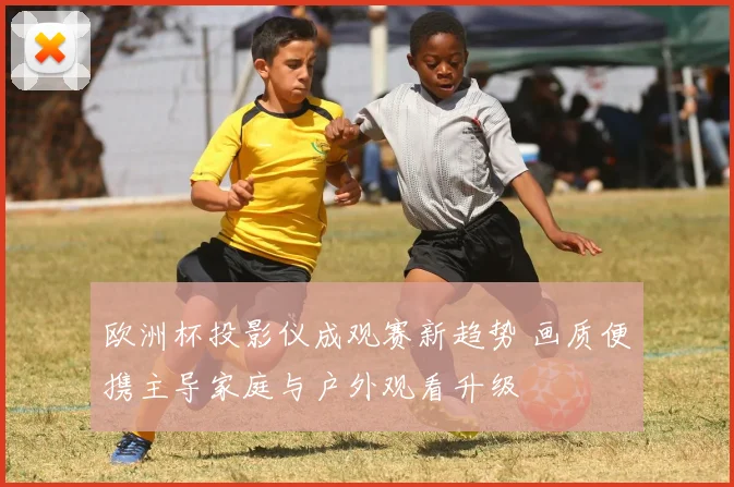 欧洲杯投影仪成观赛新趋势 画质便携主导家庭与户外观看升级