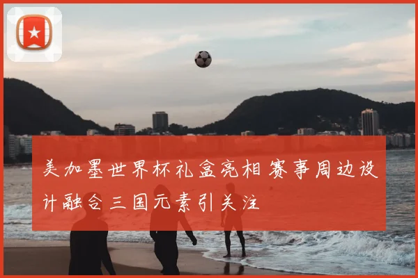 美加墨世界杯礼盒亮相 赛事周边设计融合三国元素引关注