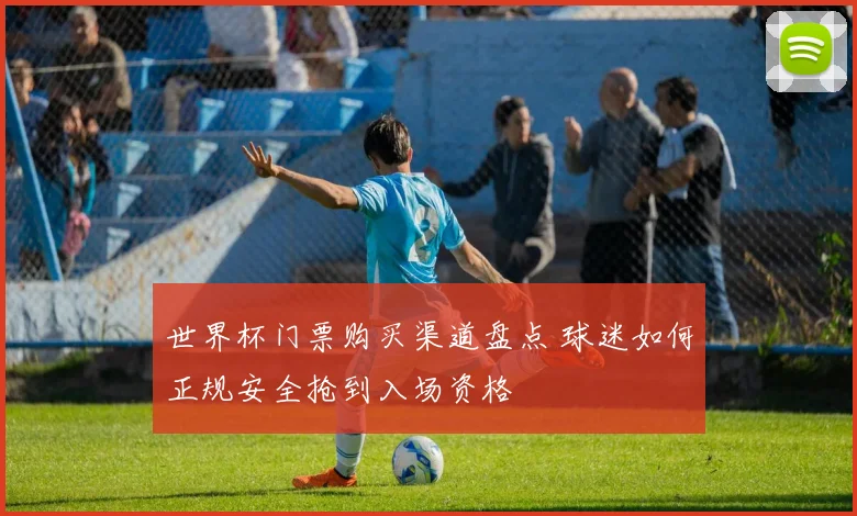 世界杯门票购买渠道盘点 球迷如何正规安全抢到入场资格