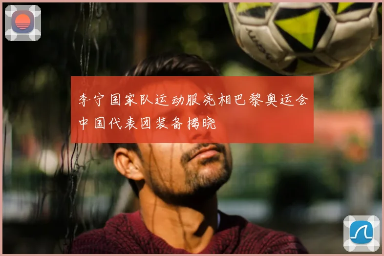 李宁国家队运动服亮相巴黎奥运会中国代表团装备揭晓