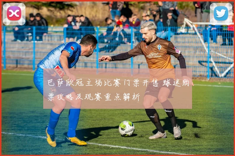 巴萨欧冠主场比赛门票开售 球迷购票攻略及观赛重点解析