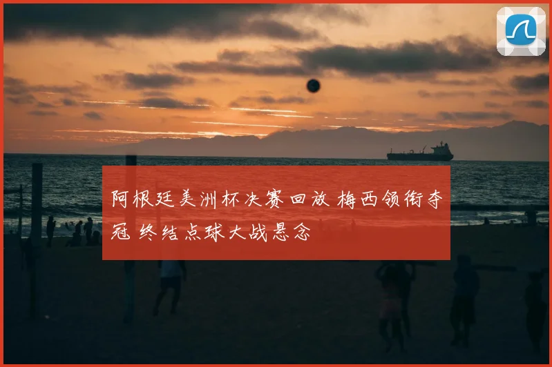 阿根廷美洲杯决赛回放 梅西领衔夺冠 终结点球大战悬念