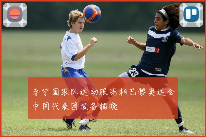 李宁国家队运动服亮相巴黎奥运会中国代表团装备揭晓