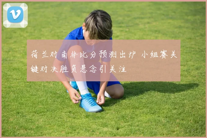 荷兰对南非比分预测出炉 小组赛关键对决胜负悬念引关注