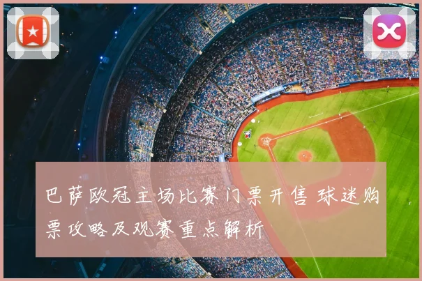 巴萨欧冠主场比赛门票开售 球迷购票攻略及观赛重点解析