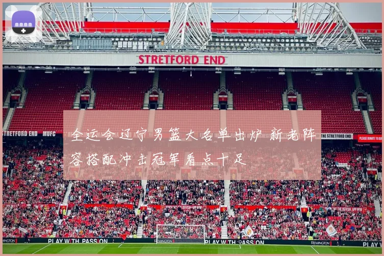 全运会辽宁男篮大名单出炉 新老阵容搭配冲击冠军看点十足