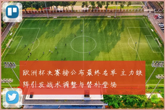 欧洲杯决赛榜公布最终名单 主力缺阵引发战术调整与替补登场