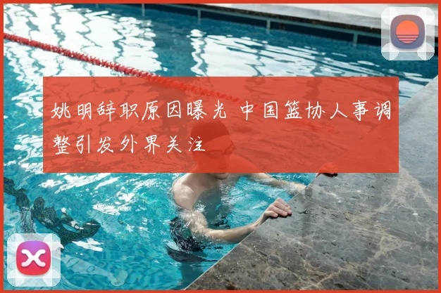 姚明辞职原因曝光 中国篮协人事调整引发外界关注