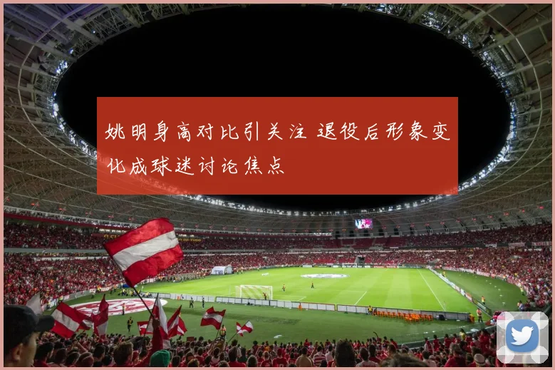 姚明身高对比引关注 退役后形象变化成球迷讨论焦点