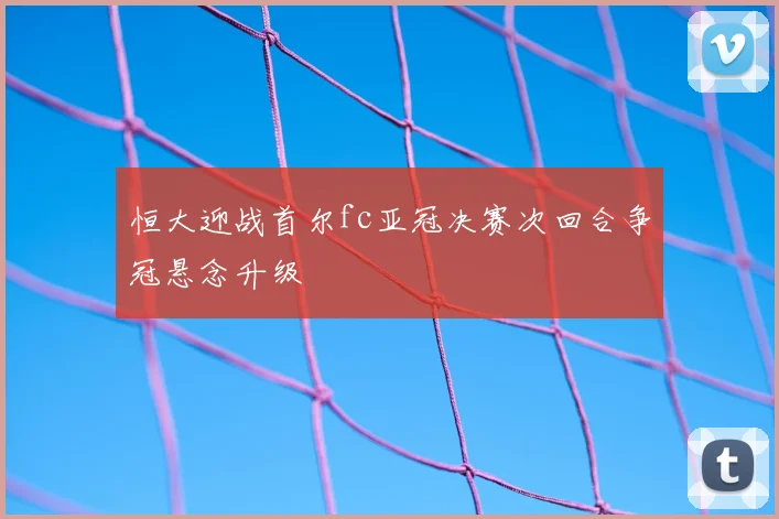 恒大迎战首尔fc亚冠决赛次回合争冠悬念升级