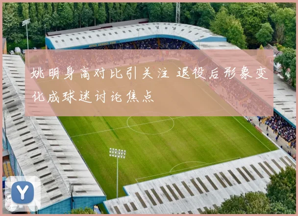 姚明身高对比引关注 退役后形象变化成球迷讨论焦点