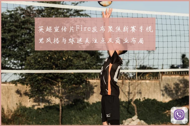 英超宣传片Fire发布聚焦新赛季视觉风格与球迷关注点及商业布局