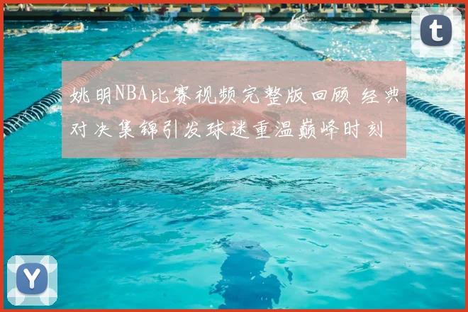 姚明NBA比赛视频完整版回顾 经典对决集锦引发球迷重温巅峰时刻