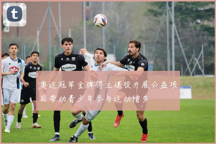 奥运冠军金牌得主退役开展公益项目带动青少年参与运动增多