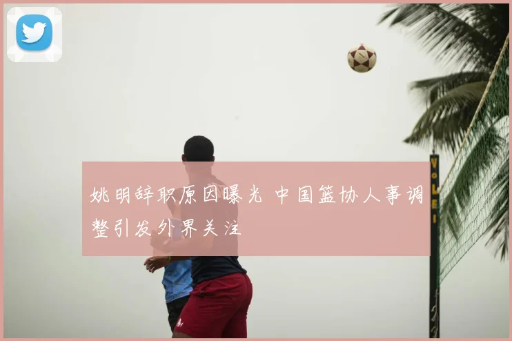 姚明辞职原因曝光 中国篮协人事调整引发外界关注