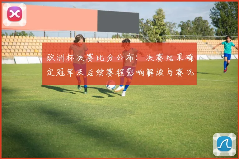 欧洲杯决赛比分公布：决赛结果确定冠军及后续赛程影响解读与赛况焦点
