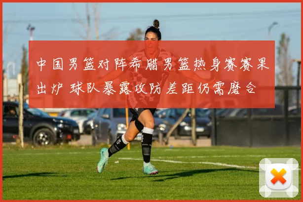 中国男篮对阵希腊男篮热身赛赛果出炉 球队暴露攻防差距仍需磨合