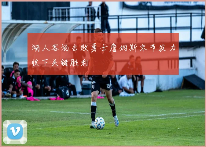 湖人客场击败勇士詹姆斯末节发力收下关键胜利