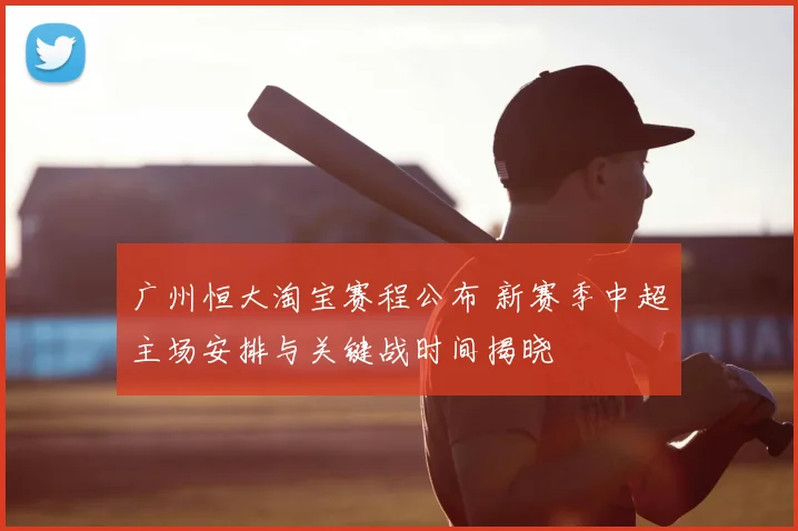 广州恒大淘宝赛程公布 新赛季中超主场安排与关键战时间揭晓