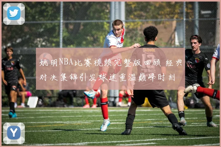 姚明NBA比赛视频完整版回顾 经典对决集锦引发球迷重温巅峰时刻