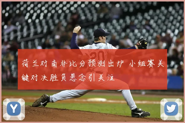 荷兰对南非比分预测出炉 小组赛关键对决胜负悬念引关注