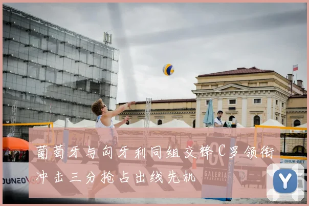 葡萄牙与匈牙利同组交锋 C罗领衔冲击三分抢占出线先机