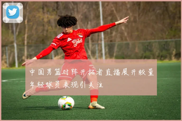 中国男篮对阵开拓者直播展开较量年轻球员表现引关注