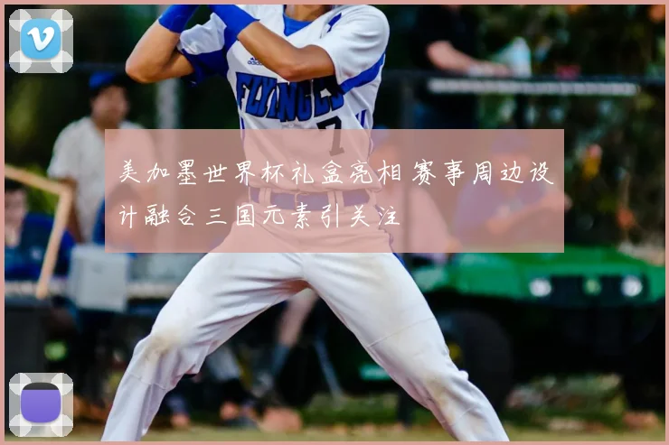 美加墨世界杯礼盒亮相 赛事周边设计融合三国元素引关注