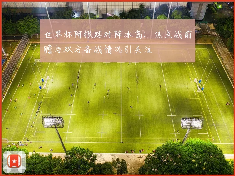 世界杯阿根廷对阵冰岛：焦点战前瞻与双方备战情况引关注