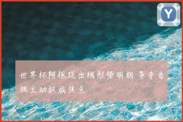 世界杯阿根廷出线形势明朗 争夺晋级主动权成焦点