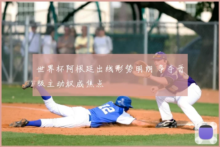 世界杯阿根廷出线形势明朗 争夺晋级主动权成焦点