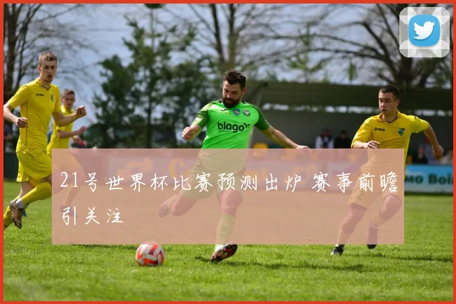 21号世界杯比赛预测出炉 赛事前瞻引关注