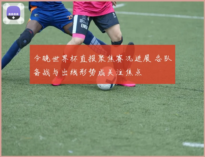 今晚世界杯直报聚焦赛况进展 各队备战与出线形势成关注焦点